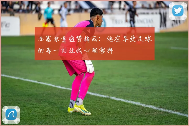 洛塞尔索盛赞梅西：他在享受足球的每一刻让我心潮澎湃
