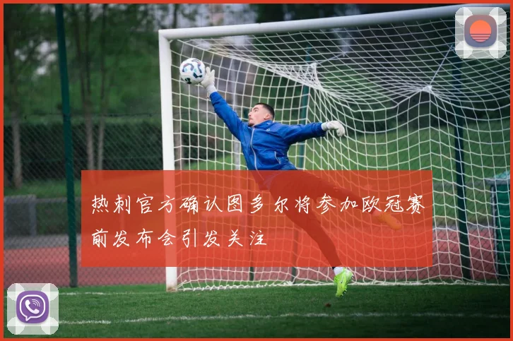 热刺官方确认图多尔将参加欧冠赛前发布会引发关注