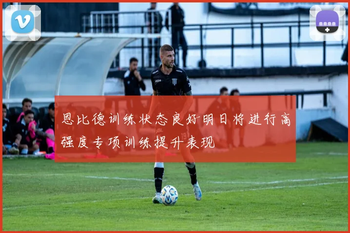 恩比德训练状态良好明日将进行高强度专项训练提升表现