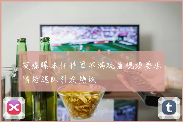 英媒曝本怀特因不满观看视频要求愤怒退队引发热议