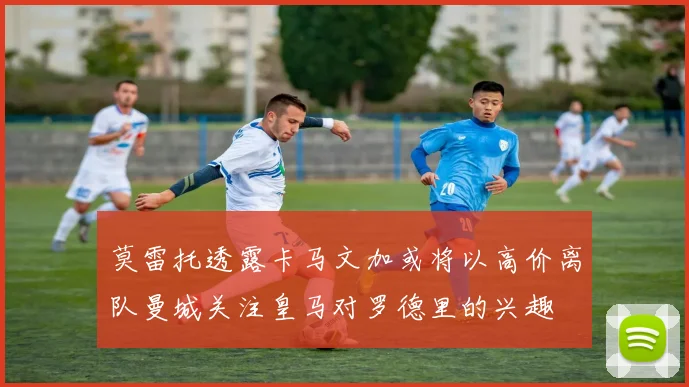 莫雷托透露卡马文加或将以高价离队曼城关注皇马对罗德里的兴趣