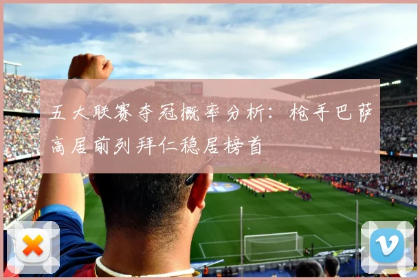 五大联赛夺冠概率分析：枪手巴萨高居前列拜仁稳居榜首