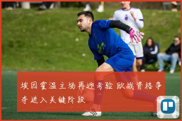 埃因霍温主场再迎考验 欧战资格争夺进入关键阶段