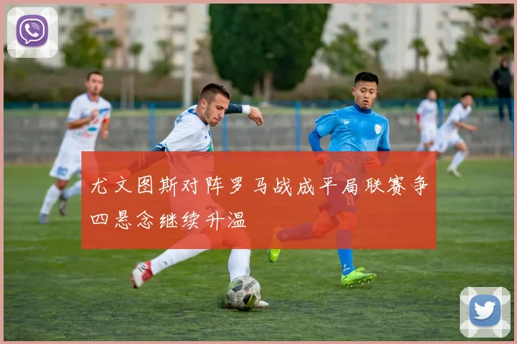 尤文图斯对阵罗马战成平局联赛争四悬念继续升温