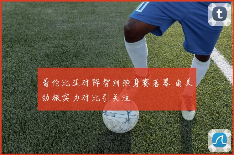 哥伦比亚对阵智利热身赛落幕 南美劲旅实力对比引关注