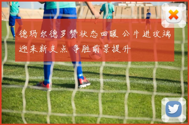 德玛尔德罗赞状态回暖 公牛进攻端迎来新支点 争胜前景提升