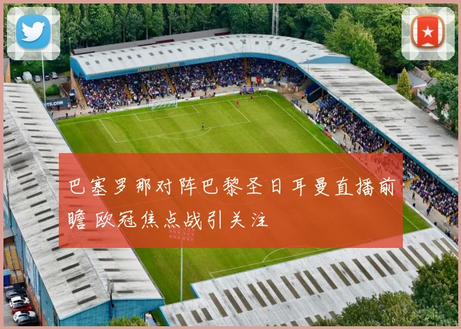 巴塞罗那对阵巴黎圣日耳曼直播前瞻 欧冠焦点战引关注