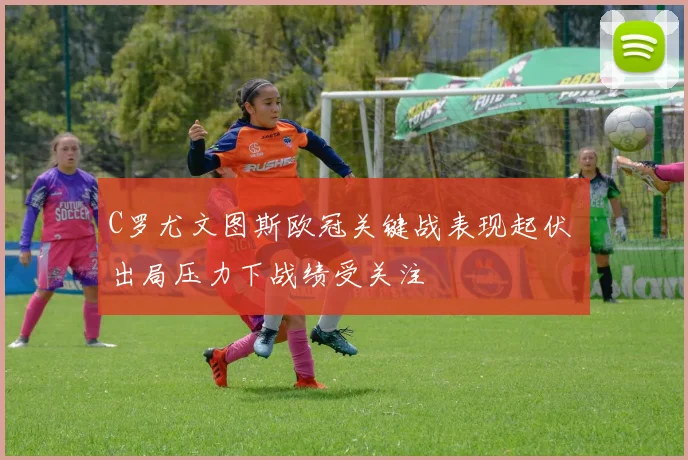 C罗尤文图斯欧冠关键战表现起伏 出局压力下战绩受关注