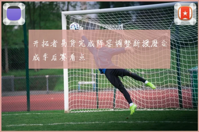 开拓者易货完成阵容调整新援磨合成季后赛看点