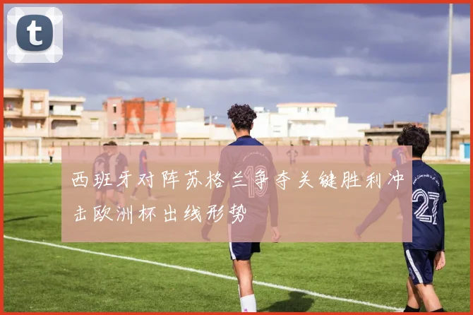 西班牙对阵苏格兰争夺关键胜利冲击欧洲杯出线形势