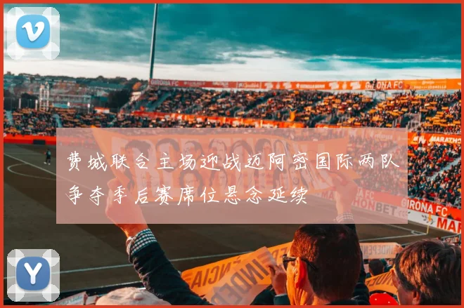 费城联合主场迎战迈阿密国际两队争夺季后赛席位悬念延续