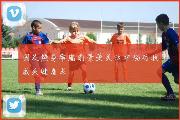 国足热身希腊前景受关注中场对抗成关键看点