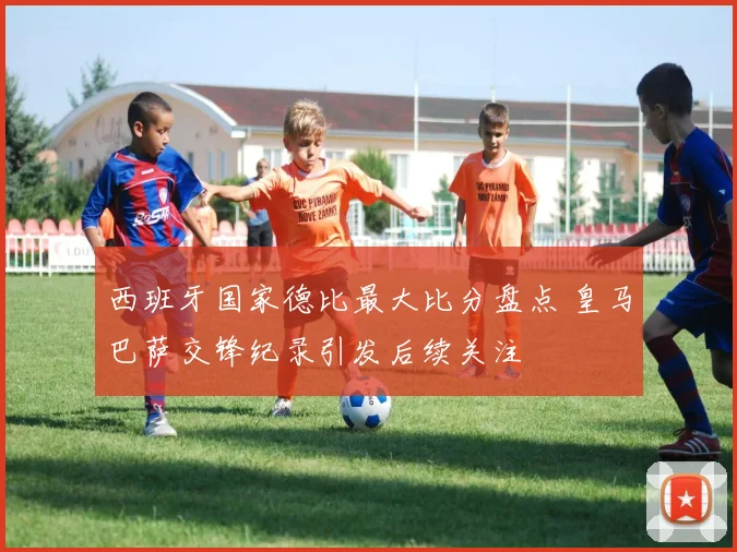 西班牙国家德比最大比分盘点 皇马巴萨交锋纪录引发后续关注