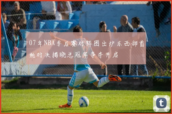 07年NBA季后赛对阵图出炉东西部首轮对决揭晓总冠军争夺开启
