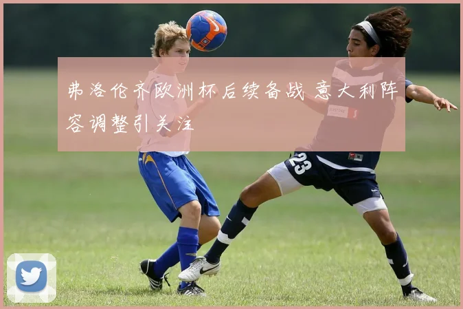 弗洛伦齐欧洲杯后续备战 意大利阵容调整引关注
