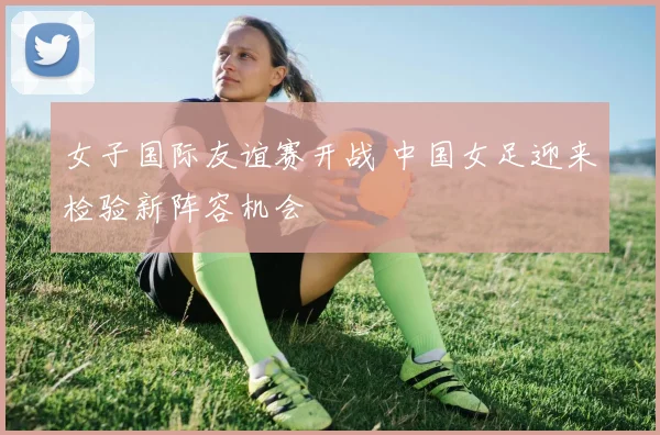 女子国际友谊赛开战 中国女足迎来检验新阵容机会